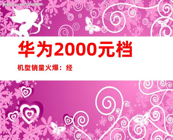 华为2000元档机型销量火爆：经济实惠受追捧